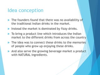 Idea conception
 The founders found that there was no availability of
the traditional Indian drinks in the market.
 Instead the market is dominated by fizzy drinks.
 To bring a product line which introduces the Indian
market to the different drinks from across the country
 The idea was to connect these drinks to the memories
of people who grew up enjoying these drinks.
 And also serve the growing beverage market a product
with NATURAL ingredients.
 