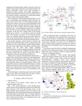 2
supporting small signal stability analysis. However, it does not
include a wide range of parameters and settings for CPPs. The
68-bus 16-generator system gives great flexibility in
formulating system dynamics and enables approaching a
realistic system behavior. However, due to the system size it is
too complex to handle it analytically in a small-signal stability
analysis or other wind integration studies.
The existing power system models described above are not
able to accommodate wind integration studies when they are
used in their current form. For wind integration studies, the
wind power locations in the power system and different wind
penetration scenarios should be specified in detail. Thus, a test
system that is able to support wind power studies should be
relatively weak – system should be stressed close to a stability
limit. Still, the test system should be stable under steady-state
conditions. In the base case, voltage profile of the network
should not be uniform - i.e. deviations around 1pu should
exist, while staying in the limits of ±5% from the nominal
values, as commonly required by the grid codes. Moreover,
some of the system load buses should be relatively weak -i.e.
be electrically distant from the conventional generating units.
The primary frequency control requires a network with
different conventional generation mixes, including settings for
governors as well as load variations. Inertial response studies
have the similar requirements with different wind penetration
scenarios. On the other hand, studies regarding
electromechanical oscillation damping capabilities from wind
power are requiring presence of different oscillation modes in
the power system that are mainly coming from CPPs in
combination with the network parameters and layout.
Taking into account the abovementioned requirements, a
number of test cases should be defined (e.g. line and generator
tripping, step load change) to impose abnormal conditions on
the system and excite different kinds of instabilities. Since
wind integration studies are targeted, different realistic wind
penetration scenarios should be established based on existing
trends seen around the world. Overall, it is possible to relate a
generic test system used for wind integration studies with real
power grids including their trends in accommodating wind
power.
The present paper is proposing a generic test system model
based on the 12-bus test system [13], [14] that is able to
address all the above mentioned characteristics.
II. GENERIC 12-BUS TEST SYSTEM
A. Model structure
The layout of the generic 12-bus system for wind
integration studies is given in
Fig. 1. The system represents a small islanded power
system with four areas dominated by thermal power plants like
power systems in UK, USA and Germany. Area 1 is the
biggest thermal power generation area with industrial and
residential loads. Area 2 has dominant hydro power generation
with small amount of rural loads. Area 3 is a heavily industrial
load center with thermal power generation, while Area 4 is
rich in wind resources. Hence, it is considered to have wind
power connected mainly at bus-5.
Fig. 1. Structure of generic 12-bus system for wind power integration studies.
There is a large power flow, over long lines, from Area 1 to
Area 3. The infinite bus in the original 12-bus system (bus-9)
is replaced with a CPP, G1. Traditionally, it is assumed that in
power system studies the reference machine is the largest plant
in the system. Therefore, size of G1 is set to 768 MVA to
make its capacity largest among the generation mix. Most of
the loads in Area 2 are shifted to Area 1 in order to balance the
power flow.
Active power control for CPPs is included by implementing
the prime mover and governor models. Active power dispatch
between the areas is adjusted to improve voltage profile and
achieve N-1 contingency criterion.
Instead of simplified 1st
order exciters, more detailed
models with realistic parameters are used for each CPP. The
main buses exhibit a poor voltage profile and different
electromechanical oscillations occur when triggered.
Furthermore, both the residential and industrial loads in the
test system are modeled as voltage and frequency dependent.
The system can be considered to be similar to UK power
system in terms of direction of power flows as shown in
Fig. 2, where Area 4 is representing offshore WPPs, Area 2 is
hydro dominant Scotland, finally Area 1 and 3 are the
congested central-south generation regions of the country.
Fig. 2. Generic 12-bus system in context of UK grid [16].
B. Load Flow
The load flow for the base case without any wind power
contribution is presented in Fig. 3.
 