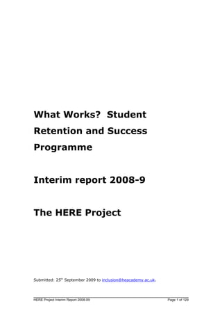 What Works? Student
Retention and Success
Programme


Interim report 2008-9


The HERE Project




Submitted: 25th September 2009 to inclusion@heacademy.ac.uk.




HERE Project Interim Report 2008-09                            Page 1 of 129
 