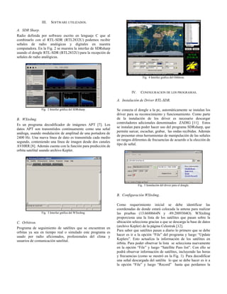III. SOFTWARE UTILIZADOS.
A. SDR Sharp.
Radio definida por software escrito en lenguaje C que al
combinarlo con el RTL-SDR (RTL2832U) podemos recibir
señales de radio analógicas y digitales en nuestra
computadora. En la Fig. 2 se muestra la interfaz de SDRsharp
usando el dongle RTL-SDR (RTL2832U) para la recepción de
señales de radio analógicas.
Fig. 2 Interfaz gráfica del SDRsharp.
B. WXtoImg.
Es un programa decodificador de imágenes APT [7]. Los
datos APT son transmitidos continuamente como una señal
análoga, usando modulación de amplitud de una portadora de
2400 Hz. Una nueva línea de dato es transmitida cada medio
segundo, conteniendo una línea de imagen desde dos canales
AVHRR [8]. Además cuenta con la función para predicción de
orbita satelital usando archivo Kepler.
Fig. 3 Interfaz gráfica del WXtoImg.
C. Orbitron.
Programa de seguimiento de satélites que se encuentran en
orbitas ya sea en tiempo real o simulado este programa es
usado por radio aficionados, profesionales del clima y
usuarios de comunicación satelital.
Fig. 4 Interfaz grafica del Orbitron.
IV. CONFIGURACION DE LOS PROGRAMAS.
A. Instalación de Driver RTL-SDR.
Se conecta el dongle a la pc, automáticamente se instalan los
driver para su reconocimiento y funcionamiento. Como parte
de la instalación de los driver es necesario descargar
controladores adicionales denominados ZADIG [11]. Estos
se instalan para poder hacer uso del programa SDRsharp, que
permite surcar, escuchar, grabar, las ondas recibidas. Además
de presentar otras herramientas de manipulación de las señales
en rangos diferentes de frecuencias de acuerdo a la elección de
tipo de señal.
Fig. 5 Instalación del driver para el dongle.
B. Configuración WXtoImg.
Como requerimiento inicial se debe identificar las
coordenadas de donde estará colocada la antena para realizar
las pruebas (13.6688664N y -89.2889304O). WXtoImg
proporciona una la lista de los satélites que pasan sobre la
ubicación selecciona gracias a que se descarga la base de datos
(archivo Kepler) de la página Celestrak [12].
Para saber que satélites pasan a diario lo primero que se debe
hacer es ir a la opción “File” del programa y luego “Update
Keplers”. Esto actualiza la información de los satélites en
órbita. Para poder observar la lista se selecciona nuevamente
en la opción “File” y luego “Satellite Pass list”. Con ello se
podrá observar información de satélites, incluyendo las horas
y frecuencias (como se mostró en la Fig. 1). Para decodificar
una señal descargada del satélite lo que se debe hacer es ir a
la opción “File” y luego “Record” hasta que perdamos la
 