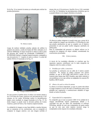 En la Fig. 14 se muestra la antena ya colocada para realizar las
pruebas pertinentes.
Fig. 14 Antena Ubicada para realizar las pruebas.
VI. RESULTADOS.
Luego de realizar múltiples pruebas además de calibrar la
ganancia de antena y ancho de banda del filtro utilizado en el
software SDRsharp, la mejor recepción se obtuvo el día 6 junio
del presente año, usando las coordenada 13.6688664N y -
89.2889304O (latitud y longitud respectivamente), situándola a
una elevación de 1.5 respecto al suelo se obtuvo la señal del
satélite NOAA-18 mostrado en la Fig. 15
Fig. 15 Imagen recibida del NOAA-18.
En esta ocasión el satélite inicio el enlace con nuestra antena a
las 13:45 (hora de Centro América) con una duración de 13:45
minutos en los cuales WXtoImg realizo la decodificación
dando como resultado la imagen mostrada en la Fig. 15. En
dicha imagen se puede notar la división política de Centro
América y parte de Norte y Sur América respectivamente.
La calidad de la imagen es muy baja debido a muchos factores
que se enumeran en las conclusiones, esto se comprobó al
comparar la imagen anterior, con una imagen recibida el
mismo día en el Geostationary Satellite Server [14], mostrada
en la Fig. 16. Notándose las precipitaciones climáticas que no
se puede obtener en la imagen obtenida en la prueba.
Fig. 16 Imagen recibida usando un equipo profesional.
Al observar ambas imágenes se puede notar que a pesar de la
mala calidad de imagen que decodifico el WXtoImg ha sido
una prueba satisfactoria ya que se cumplió con el objetivo
primordial el cual era poder recibir imágenes satelitales de
órbita polar.
Para la continuidad del proyecto se deberá enfocar en la
recepción de imágenes de mejor calidad, considerando las
conclusiones presentadas.
VII. CONCLUSIONES.
A través de los resultados obtenidos se concluye que los
siguientes aspectos contribuyen con la mala recepción de
imágenes entre los cuales se tienen:
A. Perdidas por cable y conectores.
Las pruebas se realizaron con un cable de 6 metros usando
conectores PL machos en ambos extremos esto genera
pérdidas ya que la RTL-SDR (RTL2832U) cuenta con un
conector para antena tipo MCX hembra, para darle solución a
este problema se tuvo que utilizar un adaptador de conector PL
hembra a MCX macho.
B. Altura a la cual se coloca la antena.
La altura es un factor importante, ya que en cuanto más altura
se tenga (respecto al nivel del mar) es beneficioso para evitar
pérdidas por vegetación o construcciones aledañas al lugar
donde se realiza la prueba.
C. Capacidad de la computadora.
Se comprobó que al usar un puerto USB 3.0 la calidad de la
imagen decodificada mejora grandemente debido a la
velocidad con que los datos son transferidos al software
WXtoImg, además de usar una computadora de gama media
ya que en este caso entre mejores recursos tenga la
computadora serán mejores los resultados obtenidos
 
