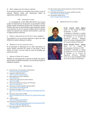 D. Mala configuración del software utilizado.
En las primeras pruebas los resultados fueron malos ya que el
software Orbitron estaba mal referenciado dando un
seguimiento satelital equivocado.
VIII. TRABAJOS FUTUROS.
La versatilidad de la RTL-SDR (RTL2832U) fue de gran
ayuda a la realización de este proyecto ya que permitió realizar
pruebas usando un hardware de bajo costo. Sin duda es de gran
beneficio para que los desarrolladores sigan realizando mejoras
a este proyecto. Es por eso que para trabajos futuros se plantea
mejorar los aspectos que causaron inconvenientes y para esto
se sugieren futuras soluciones:
A. Diseño y elaboración de un LNA (Low Noise Amplifier).
Este dispositivo nos servirá para optimizar la figura del ruido
(SNR) de la señal recibida por el satélite.
B. Minimizar el uso de conectores extras.
Se ha planteado la elaboración de un cable equivalente a 6
metros usando conectores PL macho en una punta y MCX
macho en la otra y con esto tratar de evitar las perdidas por
conectores extras.
C. Mejorar el diseño de la antena.
Mediante la experimentación se buscara un diseño más óptimo
para la antena cuadrifilar helicoidal, y de esta forma mejorar la
calidad de recepción.
IX. REFERENCIAS.
[1] National Oceanic and Atmospheric Administration,
http://www.noaa.gov/about-noaa.html
[2] Dongle RTL-SRD (RTL2832U),
http://www.rtl-sdr.com/about-rtl-sdr/
[3] Radio definida por software SDRsharp,
http://sdrsharp.com/
[4] Software para seguimiento de satelites Orbitron,
http://www.stoff.pl/
[5] Software decodificador de imágenes APT WXtoImg,
http://www.wxtoimg.com/
[6] Descripcion de antena cuadrifiliar helicoidal (QFH),
http://jcoppens.com/ant/qfh/index.php
[7] Descripcion de imágenes APT,
http://www2.elo.utfsm.cl/~elo352/experiencias%20satelitales/apt/APT.h
tm
[8] Descripcion sobre canales AVHRR,
https://en.wikipedia.org/?title=Advanced_Very_High_Resolution_Radio
meter
[9] Estandar DVB-T,
https://es.wikipedia.org/wiki/DVB-T
[10] Caracteristicas del chip RTL2832U,
http://www.realtek.com.tw/products/productsView.aspx?Langid=1&PFi
d=35&Level=4&Conn=3&ProdID=257
[11] Driver para dongle RLT-SDR (RTL2832U),
http://zadig.akeo.ie/
[12] Base de datos sobre el posisionamientos de satelites de orbita polar,
http://www.celestrak.com/
[13] Calculadora para parametros de antenas cuadrifilar helicoidal,
http://jcoppens.com/ant/qfh/calc.php
[14] Geostationary Satellite Server,
http://www.goes.noaa.gov/index.html
X. BIOGRAFIA DE LOS AUTORES.
Fredy Antonio Patriz Rafael.
Nació en San Antonio del Monte,
El Salvador en 1987.
Actualmente realizando su trabajo
de graduación en la Universidad de
El Salvador en la Carrera de
Ingeniería Eléctrica. Miembro
activo de la Rama Estudiantil IEEE
de la universidad de El Salvador.
Xavier Alexadro Torres Amaya.
Nacio en la ciudad de
Sensuntepeque Cabañas en 1988.
Actualmente realizando su trabajo
de graduacion en la Universida de
El Savador en la carrera de
Ingenieria Electrica. Miembro
activo de la rama Estudiantil IEEE
de la Universidad de El Salvador.
 