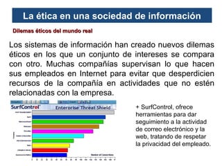 La ética en una sociedad de información
Dilemas éticos del mundo real

Los sistemas de información han creado nuevos dilemas
éticos en los que un conjunto de intereses se compara
con otro. Muchas compañías supervisan lo que hacen
sus empleados en Internet para evitar que desperdicien
recursos de la compañía en actividades que no estén
relacionadas con la empresa.
+ SurfControl, ofrece
herramientas para dar
seguimiento a la actividad
de correo electrónico y la
web, tratando de respetar
la privacidad del empleado.

 