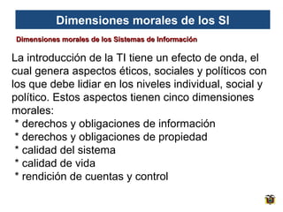 Dimensiones morales de los SI
Dimensiones morales de los Sistemas de Información

La introducción de la TI tiene un efecto de onda, el
cual genera aspectos éticos, sociales y políticos con
los que debe lidiar en los niveles individual, social y
político. Estos aspectos tienen cinco dimensiones
morales:
* derechos y obligaciones de información
* derechos y obligaciones de propiedad
* calidad del sistema
* calidad de vida
* rendición de cuentas y control

 