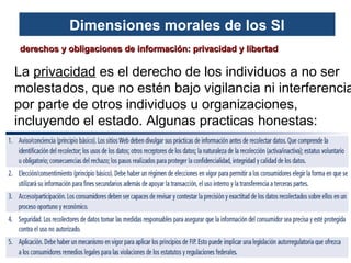 Dimensiones morales de los SI
derechos y obligaciones de información: privacidad y libertad

La privacidad es el derecho de los individuos a no ser
molestados, que no estén bajo vigilancia ni interferencia
por parte de otros individuos u organizaciones,
incluyendo el estado. Algunas practicas honestas:

 