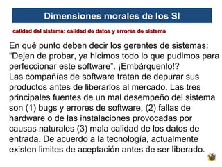 Dimensiones morales de los SI
calidad del sistema: calidad de datos y errores de sistema

En qué punto deben decir los gerentes de sistemas:
“Dejen de probar, ya hicimos todo lo que pudimos para
perfeccionar este software”. ¡Embárquenlo!?
Las compañías de software tratan de depurar sus
productos antes de liberarlos al mercado. Las tres
principales fuentes de un mal desempeño del sistema
son (1) bugs y errores de software, (2) fallas de
hardware o de las instalaciones provocadas por
causas naturales (3) mala calidad de los datos de
entrada. De acuerdo a la tecnología, actualmente
existen limites de aceptación antes de ser liberado.

 