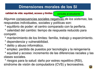 Dimensiones morales de los SI
calidad de vida: equidad, acceso y límites

consulta al estudiante

Algunas consecuencias sociales negativas de los sistemas, las
respuestas individuales, sociales y políticas son:
* equilibrio de poder: el centro comparado con la periferia.
* celeridad del cambio: tiempo de respuesta reducido para
competir.
* mantenimiento de los limites: familia, trabajo y esparcimiento.
* dependencia y vulnerabilidad.
* delito y abuso informático.
* empleo: perdida de puestos por tecnología y la reingeniería
* equidad y acceso: incremento de las diferencias raciales y las
clases sociales.
* riesgos para la salud: daño por estres repetitivo (RSI),
síndrome de visión de computadora (CVS) y tecnoestres.

 