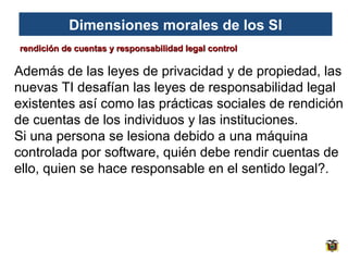 Dimensiones morales de los SI
rendición de cuentas y responsabilidad legal control

Además de las leyes de privacidad y de propiedad, las
nuevas TI desafían las leyes de responsabilidad legal
existentes así como las prácticas sociales de rendición
de cuentas de los individuos y las instituciones.
Si una persona se lesiona debido a una máquina
controlada por software, quién debe rendir cuentas de
ello, quien se hace responsable en el sentido legal?.

 
