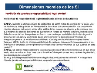 Dimensiones morales de los SI
rendición de cuentas y responsabilidad legal control
Problemas de responsabilidad legal relacionados con las computadoras
CASO1. Durante la última semana de septiembre de 2009, miles de clientes de TD Bank, uno
de los bancos más grandes en Norteamérica, buscaban con desesperación sus cheques de
nómina, cheques del seguro social y los saldos de las cuentas de ahorros y de cheques. Los
6.5 millones de clientes del banco se quedaron sin fondos de manera temporal, debido a una
falla de computadora. Los problemas fueron provocados por un fallido intento de integrar los
sistemas de TD Bank y Commerce Bank. Un vocero de TD Bank dijo que “mientras la
integración general de los sistemas salió bien, hubo algunos incidentes en etapas finales”
(Vijayan, 2009). Quién es el responsable legal de cualquier daño económico ocasionado a los
individuos o empresas que no pudieron acceder a los saldos completos de sus cuentas en este
periodo?
CASO2. Es posible responsabilizar a las organizaciones por el contenido ofensivo en sus sitios
Web, y los servicios en línea tales como America Online podrían ser responsables legales de lo
que publiquen sus usuarios?
Es muy difícil responsabilizar de manera legal a los productores de software. A lo largo de la
historia, jamás se ha responsabilizado a los productores de software.

 