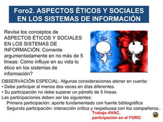 Foro2. ASPECTOS ÉTICOS Y SOCIALES
EN LOS SISTEMAS DE INFORMACIÓN
Revise los conceptos de
ASPECTOS ÉTICOS Y SOCIALES
EN LOS SISTEMAS DE
INFORMACIÓN. Comente
argumentadamente en no más de 5
líneas: Cómo influye en su vida lo
ético en los sistemas de
información?
OBSERVACIÓN ESPECIAL: Algunas consideraciones atener en cuenta:
• Debe participar al menos dos veces en días diferentes.
• Su participación no debe superar un párrafo de 5 líneas.
Las participaciones deben ser las siguientes:
Primera participación: aporte fundamentado con fuente bibliográfica
Segunda participación: interacción crítica y respetuosa con los compañeros..
Trabajo AVAC,
participación en el FORO

 