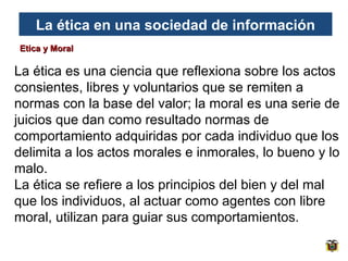La ética en una sociedad de información
Etica y Moral

La ética es una ciencia que reflexiona sobre los actos
consientes, libres y voluntarios que se remiten a
normas con la base del valor; la moral es una serie de
juicios que dan como resultado normas de
comportamiento adquiridas por cada individuo que los
delimita a los actos morales e inmorales, lo bueno y lo
malo.
La ética se refiere a los principios del bien y del mal
que los individuos, al actuar como agentes con libre
moral, utilizan para guiar sus comportamientos.

 