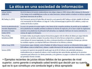 La ética en una sociedad de información

+ Ejemplos recientes de juicios éticos fallidos de los gerentes de nivel
superior, como gerente o empleado usted tendrá que decidir por su cuenta
qué es lo que constituye una conducta legal y ética apropiada

 
