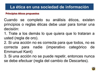 La ética en una sociedad de información
Principios éticos propuestos

Cuando se completo su análisis éticos, existen
principios o reglas éticas debe usar para tomar una
decisión:
1. Trate a los demás lo que quiera que lo trataran a
usted (regla de oro).
2. Si una acción no es correcta para que todos, no es
correcta para nadie (imperativo categórico de
Emmanuel Kant)
3. Si una acción no se puede repetir, entonces nunca
se debe efectuar (regla del cambio de Descartes).

 