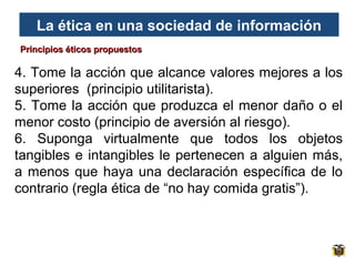 La ética en una sociedad de información
Principios éticos propuestos

4. Tome la acción que alcance valores mejores a los
superiores (principio utilitarista).
5. Tome la acción que produzca el menor daño o el
menor costo (principio de aversión al riesgo).
6. Suponga virtualmente que todos los objetos
tangibles e intangibles le pertenecen a alguien más,
a menos que haya una declaración específica de lo
contrario (regla ética de “no hay comida gratis”).

 