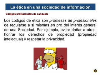 La ética en una sociedad de información
Códigos profesionales de conducta

Los códigos de ética son promesas de profesionales
de regularse a si mismas en pro del interés general
de una Sociedad. Por ejemplo, evitar dañar a otros,
honrar los derechos de propiedad (propiedad
intelectual) y respetar la privacidad.

 