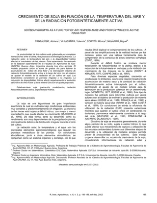 R. bras. Agrociência, v. 8, n. 3, p. 185-189, set-dez, 2002 185
CRECIMIENTO DE SOJA EN FUNCIÓN DE LA TEMPERATURA DEL AIRE Y
DE LA RADIACIÓN FOTOSINTÉTICAMENTE ACTIVA
SOYBEAN GROWTH AS A FUNCTION OF AIR TEMPERATURE AND PHOTOSYNTHETIC ACTIVE
RADIATION
CANFALONE, Adriana
1
; VILLACAMPA, Yolanda
2
; CORTÉS, Mónica
3
; NAVARRO, Miguel
4
1
Ing. Agónomo-MSc en Meteorología Agrícola. Profesora de Trabajos Prácticos de la Cátedra de Agrometeorología. Facultad de Agronomía de
Azul-UNCPBA. CC 47, 7300-Azul, Buenos Aires, Argentina.
2
Profesor Doctor en Matemáticas. Catedrática E.U. Dpto. Matemática Aplicada. E.P.S.A. Universidad de Alicante. Apto.99. E-03080,Alicante,
España.
3
Profesor Doctor en Ingeniería Informática. Dpto. Matemática Aplicada. E.P.S.A. Universidad de Alicante. Apto.99. E-03080,Alicante, España.
4
Ing. Agónomo-MSc en Meteorología Agrícola, Doctorando, Profesor Asociado de la Cátedra de Agrometeorología. Facultad de Agronomía de
Azul-UNCPBA. CC 47,7300-Azul, Buenos Aires, Argentina.
(Recebido para publicação em 02/07/2002)
RESUMEN
La productividad de los cultivos está gobernada por complejas
interacciones entre el clima y los procesos ecofisiológicos de estos. La
radiación solar, la temperatura del aire y la disponibilidad hídrica
afectan el crecimiento de las plantas. Este experimento fue realizado
en la estación experimental de la Facultad de Agronomía de Azul-
UNCPBA, Buenos Aires, Argentina durante tres años agrícola. El
modelo propuesto utiliza la suma de grados día para estimar la
acumulación de índice de área foliar y la intercepción máxima de
radiación fotosintéticamente activa a lo largo del ciclo con el objetivo
de ajustar el modelo de la radiación en un cultivo de soja. Los
tratamientos consistieron en parcelas irrigadas y no irrigadas. La
reducción de disponibilidad hídrica afectó negativamente la evolución
del Indice de Area Foliar y de la Materia Seca en el ajuste propuesto.
Palabras-clave: soja, grados-día, modelización, radiación
fotosintéticamente activa, disponibilidad hídrica.
INTRODUCCIÓN
La soja es una leguminosa de gran importancia
económica la cual es cultivada bajo condiciones ambientales
muy variables y predominantemente sin irrigación. La mayoría
de las veces está sujeta a déficit hídrico, con mayor o menor
intensidad lo que puede afectar su crecimiento (MUCHOW et
al., 1993). De esta forma, tanto su desarrollo como su
rendimiento son muy dependientes de la precipitación pluvial,
principalmente debido a la distribución irregular durante el ciclo
del cultivo.
La radiación solar, la temperatura y el agua son los
principales elementos agrometeorológicos que regulan los
procesos metabólicos de las plantas. En condiciones
atmosféricas, junto a otros elementos atmosféricos, se
comportan como un sistema orgánico y complejo, por lo que
resulta difícil explicar el comportamiento de los cultivos. A
pesar de las simplificaciones de la realidad hechas por los
modelos, estos son una valiosa herramienta para la
comprensión de la conducta de estos sistemas complejos
(FORD, 1999).
Durante el déficit hídrico se produce menor
traslocación de fotoasimilados en la planta, debido a la
reducción de la fotosíntesis en las hojas y a la inhibición del
crecimiento de los órganos de la planta (SIONIT &
KRAMER, 1977; CONFALONE et al., 1997).
Para diversas especies vegetales, creciendo en
condiciones no limitantes, ocurre una relación lineal entre la
acumulación de materia seca y la cantidad de radiación
fotosintéticamente activa interceptada por el cultivo,
permitiendo el ajuste de un modelo simple para la
estimación de la producción potencial en un determinado
lugar (MONTEITH, 1977; GOSSE et al., 1986). Este tipo de
modelos fue aplicado para diferentes cultivos por varios
autores con el objetivo de estimar la producción de materia
seca aérea (GOSSE et al., 1986; FRANÇA et al., 1999) y
también la materia seca total (KINIRY et al., 1989; COSTA
et al., 1999). En condiciones de estrés la eficiencia de
utilización de la radiación (EUR) presenta variaciones
mientras que cuando el cultivo crece en condiciones no
limitantes, permanece relativamente constante a lo largo
del ciclo (MUCHOW et al., 1993; CONFALONE &
NAVARRO DUJMOVICH, 1999).
El cultivo de soja se encuentra generalmente, durante
algún período de su ciclo, sujeta a estrés hídrico, lo que
puede afectar sus mecanismos de captura y utilización de
los recursos ambientales durante sus diferentes etapas de
desarrollo y la utilización de modelos simples permite
prever la productividad de los cultivos. Este trabajo
propone desarrollar un modelo de crecimiento de la soja,
considerando informaciones de radiación solar y
 