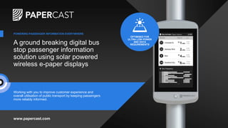 A ground breaking digital bus
stop passenger information
solution using solar powered
wireless e-paper displays
Working with you to improve customer experience and
overall utilisation of public transport by keeping passengers
more reliably informed.
www.papercast.com
POWERING PASSENGER INFORMATION EVERYWHERE
OPTIMISED FOR
ULTRA LOW POWER
AND DATA
REQUIREMENTS
 