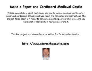 Make a Paper and Cardboard Medieval Castle
 This is a complete project that shows you how to make a medieval castle out of
paper and cardboard. It has you all you need, the templates and instructions. The
project takes about 2-4 hours to complete depending on your skill level. And you
                  have a lot of flexibility in how you decorate it.




    This fun project and many others; as well as fun facts can be found at:



                http://www.stormthecastle.com



                                     Will Kalif
 