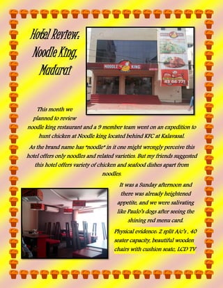 Hotel Review:
Noodle King,
Madurai
This month we
planned to review
noodle king restaurant and a 9 member team went on an expedition to
hunt chicken at Noodle king located behind KFC at Kalavasal.
As the brand name has “noodle” in it one might wrongly perceive this
hotel offers only noodles and related varieties. But my friends suggested
this hotel offers variety of chicken and seafood dishes apart from
noodles.
It was a Sunday afternoon and
there was already heightened
appetite, and we were salivating
like Paulo’s dogs after seeing the
shining red menu card.
Physical evidence: 2 split A/c’s , 40
seater capacity, beautiful wooden
chairs with cushion seatc, LCD TV

 