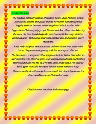 Product Varieties
The product category consists of Starters, Soups, Rice, Noodles, Gravy/
side dishes, deserts, and Juices and we have been bombarded with
lengthy product line and we got perplexed which food to select.
Laggards and late majority people like me and few others decided to try
the same old time tested foods like sweet corn chicken soup, chicken
chettinad soup , Hot n Sour soup with chicken rice and chicken gravy,
Prawn fry.
Some early adopters and innovators ordered dishes they never tried
before. Singapore mee goreng, chicken yummy noodles, etc.
The Sweet corn n soup and other soups are hell lot tastier than what we
had expected. The blend of spicy-sour aroma coupled with bud tickling
taste would make you fall in love with those soups and if you ever go
back again to noodle king you wouldn’t start without a soup.
There came the rice dishes we have ordered. We didn’t foresee such a
shock would come and hit us that early.

Check out our reactions in the next page

 