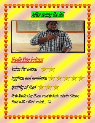 After seeing the Bill

Noodle King Ratings
Value for money
Hygiene and ambience
Quality of Food
Go to Noodle king if you want to taste eclectic Chinese
foods with a thick wallet……

 