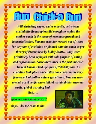 With shrinking rupee, water scarcity, petroleum
availability Homosapiens did enough to exploit the
mother earth in the name of economic growth and
industrialization. Humans- whether created out of AdamEve or years of evolution or planted onto the earth as per
theory of Prometheus by Ridley Scott… they were
primitively been deployed with sole purpose of eating
and reproduction. Some literatures in the past indicate
Ancient human’s had life span of 200-300 years. As
evolution took place and civilization creeps in the very
framework of Mother nature got altered. Now our wise
men at world conferences talk of sustainability, save our
earth , global warming blah
blah….
Ippo nee enna solla varey..?
Oops…let me come to the

 