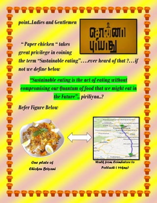 point..Ladies and Gentlemen
“ Paper chicken “ takes
great privilege in coining
the term “Sustainable eating”….ever heard of that ?…if
not we define below
“Sustainable eating is the act of eating without
compromising our Quantum of food that we might eat in
the Future”.. piriliyaa..?
Refer Figure Below

One plate of

Walk from Coimbatore to

Chicken Briyani

Pollachi ( 44kms)

 