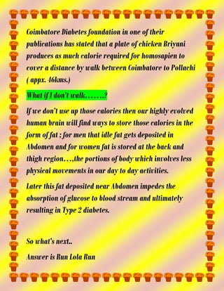 Coimbatore Diabetes foundation in one of their
publications has stated that a plate of chicken Briyani
produces as much calorie required for homosapien to
cover a distance by walk between Coimbatore to Pollachi
( appx. 46kms.)
What if I don’t walk…….?
If we don’t use up those calories then our highly evolved
human brain will find ways to store those calories in the
form of fat ; for men that idle fat gets deposited in
Abdomen and for women fat is stored at the back and
thigh region…,the portions of body which involves less
physical movements in our day to day activities.
Later this fat deposited near Abdomen impedes the
absorption of glucose to blood stream and ultimately
resulting in Type 2 diabetes.
So what’s next..
Answer is Run Lola Run

 