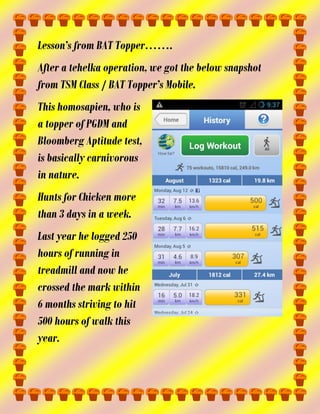 Lesson’s from BAT Topper…….
After a tehelka operation, we got the below snapshot
from TSM Class / BAT Topper’s Mobile.
This homosapien, who is
a topper of PGDM and
Bloomberg Aptitude test,
is basically carnivorous
in nature.
Hunts for Chicken more
than 3 days in a week.
Last year he logged 250
hours of running in
treadmill and now he
crossed the mark within
6 months striving to hit
500 hours of walk this
year.

 