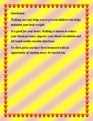 Conclusion:
Walking not only helps you to prevent diabetes but helps
maintain your body weight.
It is good for your heart. Walking is known to reduce
your blood pressure, improve your blood circulation and
all round cardio vascular functions.
So chick picks you have been bestowed with an
opportunity of running more. So run-lol-run.

 