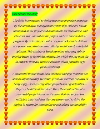 Idea Behind the Story
The fable is referenced to define two types of project members
by the scrum agile management system pigs, who are totally
committed to the project and accountable for its outcome, and
chickens, who consult on the project and are informed of its
progress. By extension, a rooster or gamecock, can be defined
as a person who struts around offering uninformed, unhelpful
opinions. This analogy is based upon the pig being able to
provide bacon (a sacrificial offering, for which the pig must die
in order to provide) versus a chicken which provides eggs
(non-sacrificial).
A successful project needs both chickens and pigs (roosters are
seen as unproductive). However, given the sacrifice required of
being a pig—forswearing other projects and opportunities—
they can be difficult to collect. Thus, the construction of a
successful project-team must ensure that the project has
sufficient "pigs" and that they are empowered to drive the
project in return for committing to and taking accountability
for it.

 
