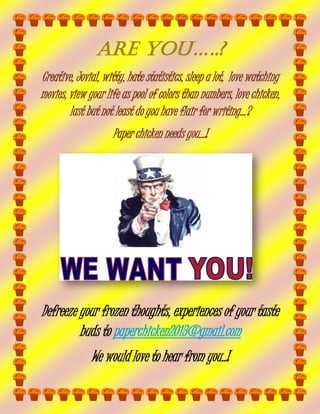 ARE you…..?
Creative, Jovial, witty, hate statistics, sleep a lot, love watching
movies, view your life as pool of colors than numbers, love chicken,
last but not least do you have flair for writing…?
Paper chicken needs you…!

Defreeze your frozen thoughts, experiences of your taste
buds to paperchicken2013@gmail.com
We would love to hear from you..!

 