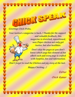 Greetings Chick Picks,
Your tastiest e-magazine is back..! Thanks for the support
and valuable feedback, this
magazine is stretched, repositioned,
now Paper chicken not only got
tastier, but also healthier.
Don’t skip the pages as you don’t
know which page has element of fun
albeit each and every page is crafted
with Surprise, fun and information.
Don’t forget to read the Chicken and pig story at the last.
Happy Chicking…!

Editor
Chick Kumar

 