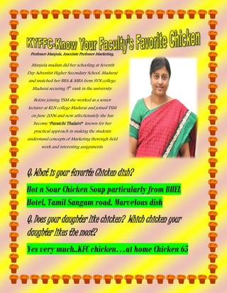 Professor Manjula, Associate Professor Marketing,

Manjula madam did her schooling at Seventh
Day Adventist Higher Secondary School, Madurai
and snatched her BBA & MBA from SVN college,
Madurai securing 5th rank in the university.
Before joining TSM she worked as a senior
lecturer at KLN college Madurai and joined TSM
on June 2006 and now affectionately she has
become “Puratchi Thalaivi” known for her
practical approach in making the students
understand concepts of Marketing thorough field
work and interesting assignments.
She has a cute daughter named and her husband is
working as Manager at Airtel.

Q: What is your favorite Chicken dish?
Hot n Sour Chicken Soup particularly from BHEL
Hotel, Tamil Sangam road. Marvelous dish

Q: Does your daughter like chicken? Which chicken your
daughter likes the most?
Yes very much..KFC chicken…at home Chicken 65

 
