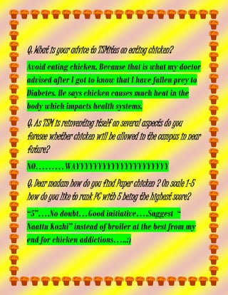 Q: What is your advice to TSMites on eating chicken?
Avoid eating chicken. Because that is what my doctor
advised after I got to know that I have fallen prey to
Diabetes. He says chicken causes much heat in the
body which impacts health systems.

Q: As TSM is reinventing itself on several aspects do you
foresee whether chicken will be allowed in the campus in near
future?
NO………WAYYYYYYYYYYYYYYYYYYYYY

Q: Dear madam how do you find Paper chicken ? On scale 1-5
how do you like to rank PC with 5 being the highest score?
“5”….No doubt…Good initiative….Suggest “
Naattu Kozhi” instead of broiler at the best from my
end for chicken addictions…..:)

 