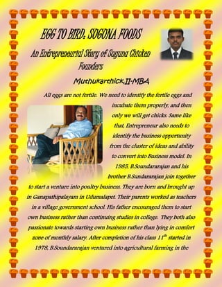 EGG TO BIRD: SUGUNA FOODS
An Entrepreneurial Story of Suguna Chicken
Founders
Muthukarthick,II-MBA
All eggs are not fertile. We need to identify the fertile eggs and
incubate them properly, and then
only we will get chicks. Same like
that, Entrepreneur also needs to
identify the business opportunity
from the cluster of ideas and ability
to convert into Business model. In
1985, B.Soundararajan and his
brother B.Sundararajan join together
to start a venture into poultry business. They are born and brought up
in Ganapathipalayam in Udumalapet. Their parents worked as teachers
in a village government school. His father encouraged them to start
own business rather than continuing studies in college. They both also
passionate towards starting own business rather than lying in comfort
zone of monthly salary. After completion of his class 11th started in
1978, B.Soundararajan ventured into agricultural farming in the

 