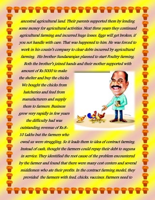 ancestral agricultural land. Their parents supported them by lending
some money for agricultural activities. Next three years they continued
agricultural farming and incurred huge losses. Eggs will get broken, if
you not handle with care. That was happened to him. He was forced to
work in his cousin’s company to clear debts incurred by agricultural
farming. His brother Sundararajan planned to start Poultry farming.
Both the brother’s joined hands and their mother supported with
amount of Rs.5000 to make
the shelter and buy the chicks.
We bought the chicks from
hatcheries and feed from
manufacturers and supply
them to farmers. Business
grew very rapidly in few years
the difficulty had was
outstanding revenue of Rs.810 Lakhs but the farmers who
owed us were struggling. So it leads them to idea of contract farming.
Instead of cash, thought the farmers could repay their debt to suguna
in service. They identified the root cause of the problem encountered
by the farmer and found that there were many cost centers and several
middlemen who ate their profits. In the contract farming model, they
provided the farmers with feed, chicks, vaccines. Farmers need to

 