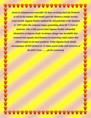 invest in infrastructure and after 42 days; we bring back the livestock
to sell in the market. This model gave the farmers a steady income
every month. Suguna Poultry realized the full potential of the business
in 1997 when the company began generating about Rs.7 Crore in
turnover. Like a fully grown bird, Suguna Poultry rebranded
themselves as Suguna foods. As always change was inevitable they
ventured into aquatic food business by launching retail outlets that
offered ready to eat meat products. Today Suguna foods family
encompasses 18,000 farmers in 14 states across India with turnover of
Rs.4200 Crore……..(to be continued)

 