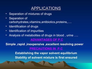 APPLICATIONS Separation of mixtures of drugs Separation of carbohydrates,vitamins,antibiotics,proteins,…. Identification of drugs Identification of impurities Analysis of metabolites of drugs in blood , urine …. ADVANTAGES OF P.C Simple ,rapid ,inexpensive ,excellent resolving power PRECAUTIONS IN  P.C Establishing the vapor solvent equilibrium Stability of solvent mixture is first ensured 