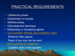 PRACTICAL REQUIREMENTS 1)Stationary phase 2)Application of sample 3)Mobile phase 4)Development technique 5)Detecting or Visualizing agents STATIONARY PHASE AND PAPERS USED Whatman filter papers Paper of any size can be used APPLICATION OF SAMPLE Capillary tube or Micropipette 