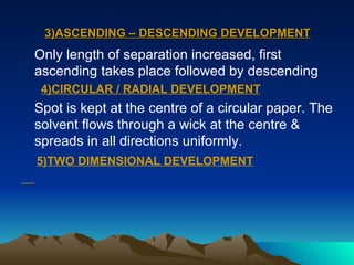 3)ASCENDING – DESCENDING DEVELOPMENT Only length of separation increased, first ascending takes place followed by descending 4)CIRCULAR / RADIAL DEVELOPMENT Spot is kept at the centre of a circular paper. The solvent flows through a wick at the centre & spreads in all directions uniformly. 5)TWO DIMENSIONAL DEVELOPMENT 