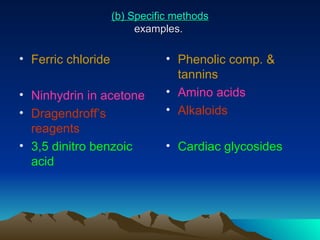 (b) Specific methods examples.  Ferric chloride Ninhydrin in acetone Dragendroff’s  reagents 3,5 dinitro benzoic acid  Phenolic comp. & tannins Amino acids Alkaloids Cardiac glycosides 