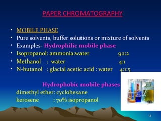 PAPER CHROMATOGRAPHY

•   MOBILE PHASE
•   Pure solvents, buffer solutions or mixture of solvents
•   Examples- Hydrophilic mobile phase
•   Isopropanol: ammonia:water               9:1:2
•   Methanol : water                         4:1
•   N-butanol : glacial acetic acid : water 4:1:5

              Hydrophobic mobile phases
    dimethyl ether: cyclohexane
    kerosene      : 70% isopropanol

                                                         13
 