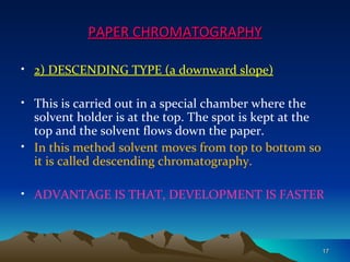 PAPER CHROMATOGRAPHY

• 2) DESCENDING TYPE (a downward slope)

• This is carried out in a special chamber where the
  solvent holder is at the top. The spot is kept at the
  top and the solvent flows down the paper.
• In this method solvent moves from top to bottom so
  it is called descending chromatography.

• ADVANTAGE IS THAT, DEVELOPMENT IS FASTER



                                                          17
 