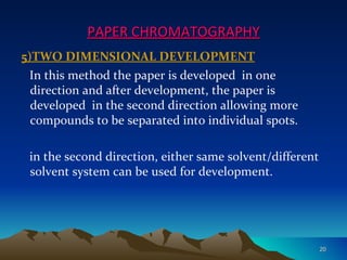 PAPER CHROMATOGRAPHY
5)TWO DIMENSIONAL DEVELOPMENT
 In this method the paper is developed in one
  direction and after development, the paper is
  developed in the second direction allowing more
  compounds to be separated into individual spots.

 in the second direction, either same solvent/different
 solvent system can be used for development.




                                                          20
 