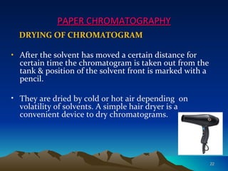 PAPER CHROMATOGRAPHY
  DRYING OF CHROMATOGRAM

• After the solvent has moved a certain distance for
  certain time the chromatogram is taken out from the
  tank & position of the solvent front is marked with a
  pencil.

• They are dried by cold or hot air depending on
  volatility of solvents. A simple hair dryer is a
  convenient device to dry chromatograms.




                                                          22
 