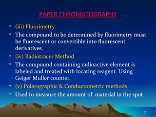 PAPER CHROMATOGRAPHY
• (iii) Fluorimetry
• The compound to be determined by fluorimetry must
  be fluorescent or convertible into fluorescent
  derivatives.
• (iv) Radiotracer Method
• The compound containing radioactive element is
  labeled and treated with locating reagent. Using
  Geiger Muller counter.
• (v) Polarographic & Conductometric methods
• Used to measure the amount of material in the spot


                                                   27
 