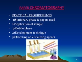PAPER CHROMATOGRAPHY
•   PRACTICAL REQUIREMENTS
•    1)Stationary phase & papers used
•   2)Application of sample
•   3)Mobile phase
•   4)Development technique
•   5)Detecting or Visualizing agents




                                        6
 