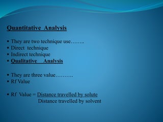 Quantitative Analysis
 They are two technique use……..
 Direct technique
 Indirect technique
 Qualitative Analysis
 They are three value……….
 Rf Value
 Rf Value = Distance travelled by solute
Distance travelled by solvent
 