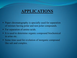  Paper chromatography is specially used for separation
of mixture having polar and non polar compounds.
 For separation of amino acids.
 It is used to determine organic compound biochemical
in urine etc.
 Some time used for evolution of inorganic compound
like salt and complex.
 